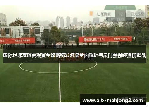 国际足球友谊赛观赛全攻略精彩对决全面解析与豪门强强碰撞前瞻战